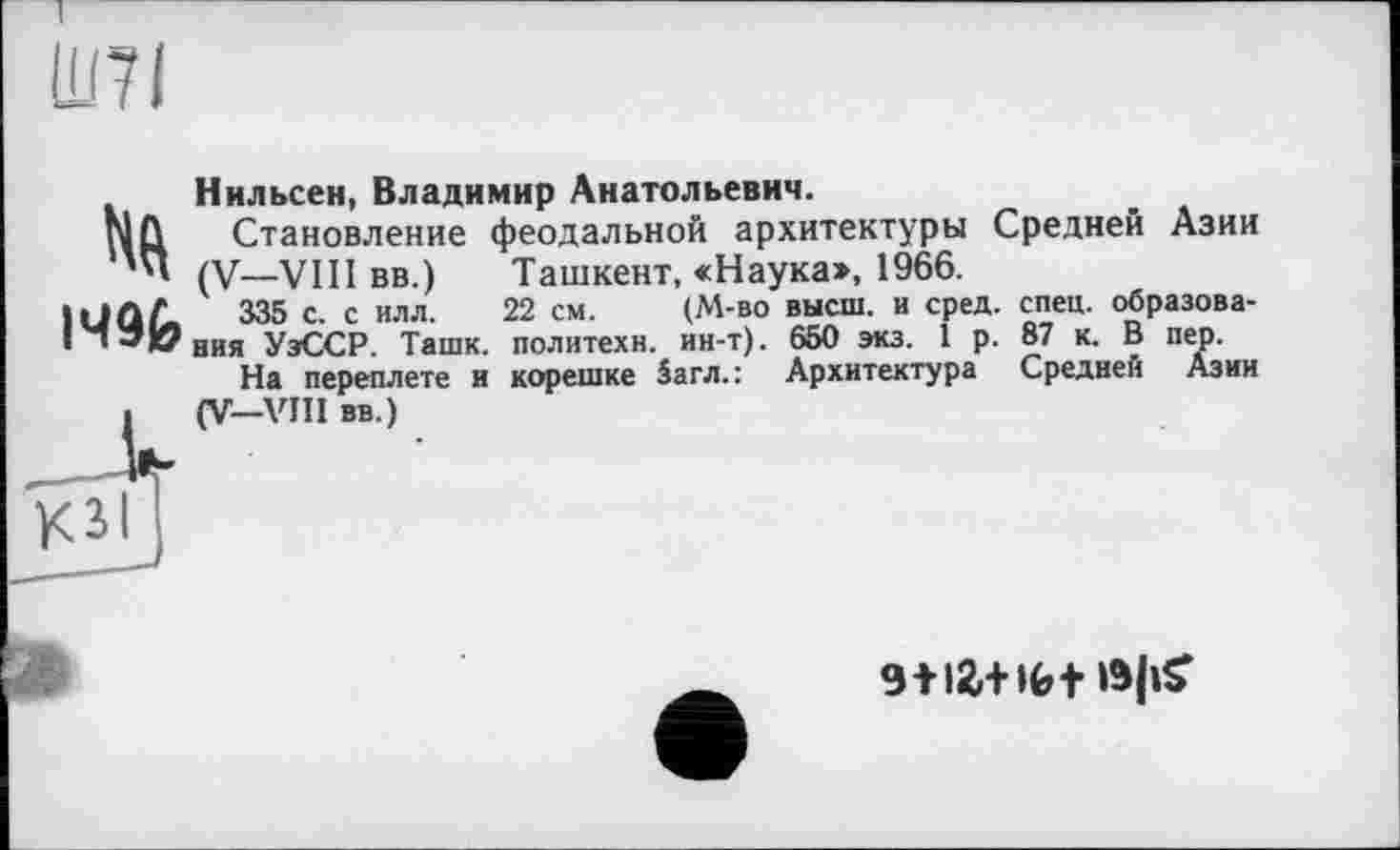 ﻿1496
Нильсен, Владимир Анатольевич.
Становление феодальной архитектуры Средней Азии (V—VIII вв.)	Ташкент, «Наука», 1966.
335 с. с илл. 22 см.	(М-во высш, и сред. спец, образова-
ния УэССР. Ташк. политехи, ин-т). 650 экз. I р. 87 к. В пер.
На переплете и корешке 5агл.: Архитектура Средней Азии (V—VIII вв.)
«HlW